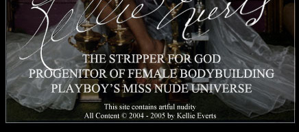 The Official Website of Kellie Evert. The Stripper For God. Progenitor of Female Bodybuilding. Playboy featured Miss Nude Universe. Preached the message of Our Lady of Fatima in front of the White House in 1978. All content © Kellie Everts